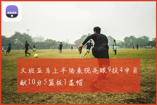 文班亚马上半场表现亮眼9投4中贡献10分5篮板1盖帽