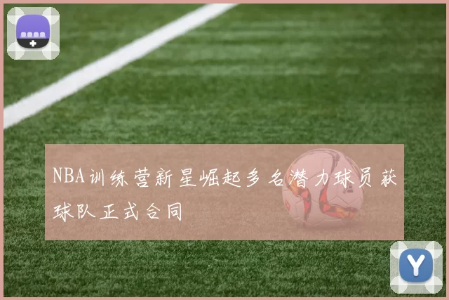 NBA训练营新星崛起多名潜力球员获球队正式合同