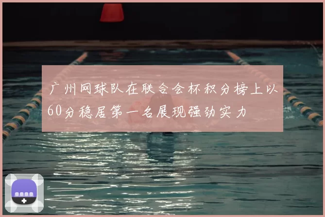 广州网球队在联合会杯积分榜上以60分稳居第一名展现强劲实力