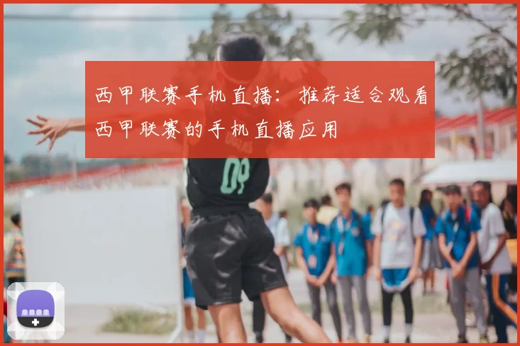 西甲联赛手机直播：推荐适合观看西甲联赛的手机直播应用