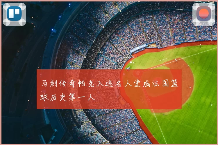 马刺传奇帕克入选名人堂成法国篮球历史第一人
