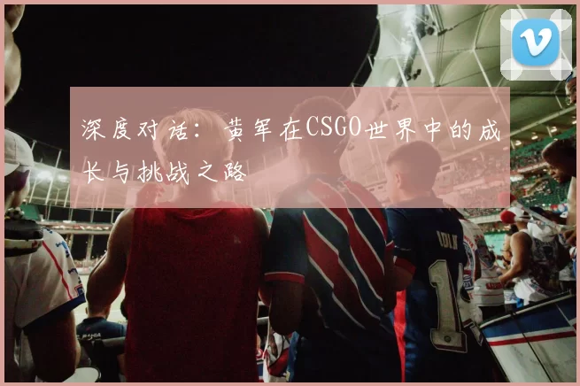 深度对话：黄军在CSGO世界中的成长与挑战之路