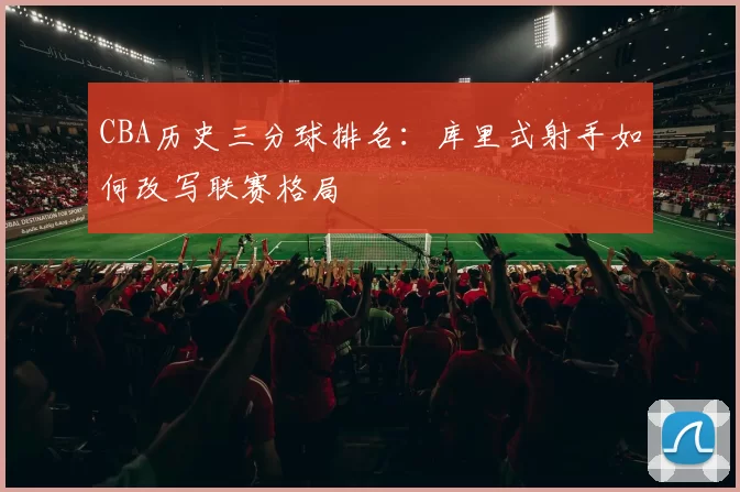 CBA历史三分球排名:库里式射手如何改写联赛格局