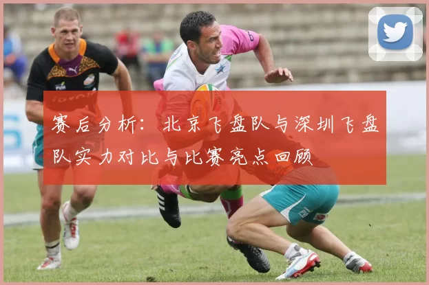 赛后分析：北京飞盘队与深圳飞盘队实力对比与比赛亮点回顾