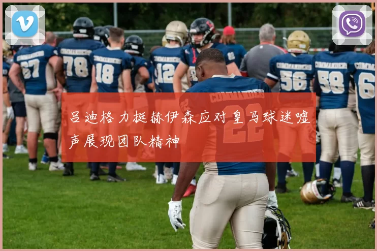 吕迪格力挺赫伊森应对皇马球迷嘘声展现团队精神