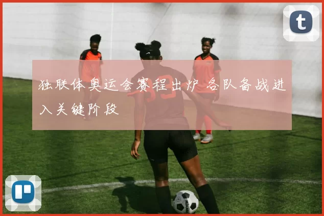 独联体奥运会赛程出炉 各队备战进入关键阶段