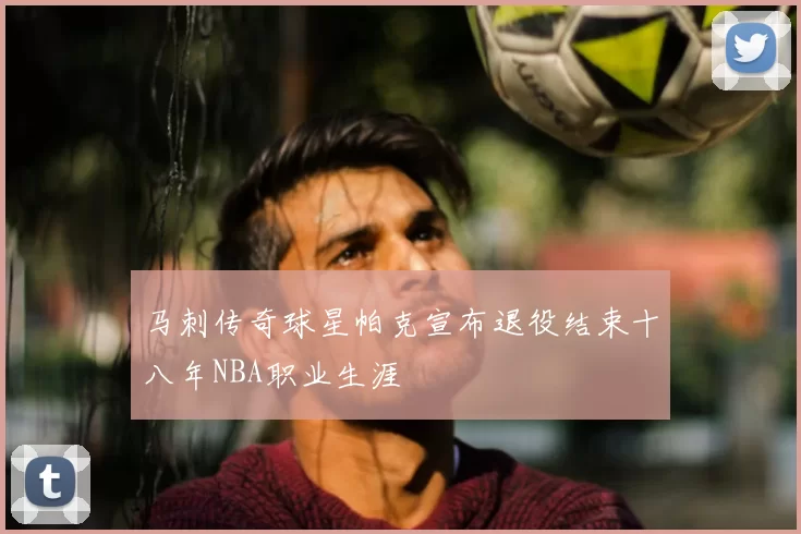 马刺传奇球星帕克宣布退役结束十八年NBA职业生涯