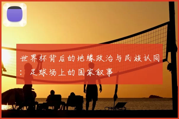 世界杯背后的地缘政治与民族认同:足球场上的国家叙事