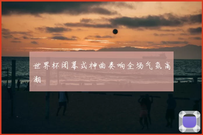 世界杯闭幕式神曲奏响全场气氛高潮