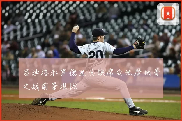 吕迪格和罗德里戈缺席合练摩纳哥之战前景堪忧