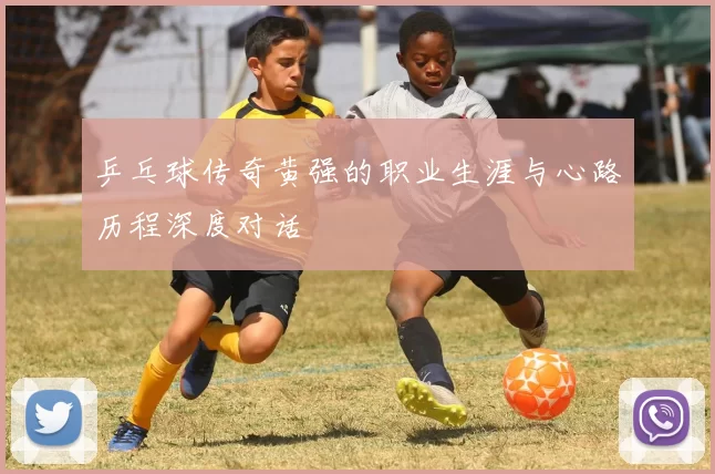 乒乓球传奇黄强的职业生涯与心路历程深度对话