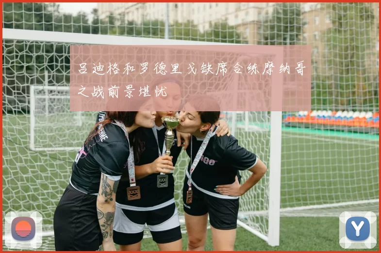 吕迪格和罗德里戈缺席合练摩纳哥之战前景堪忧