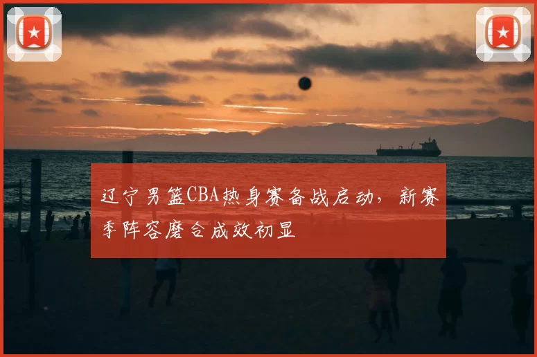 辽宁男篮CBA热身赛备战启动，新赛季阵容磨合成效初显