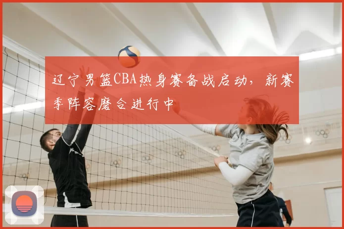 辽宁男篮CBA热身赛备战启动，新赛季阵容磨合进行中