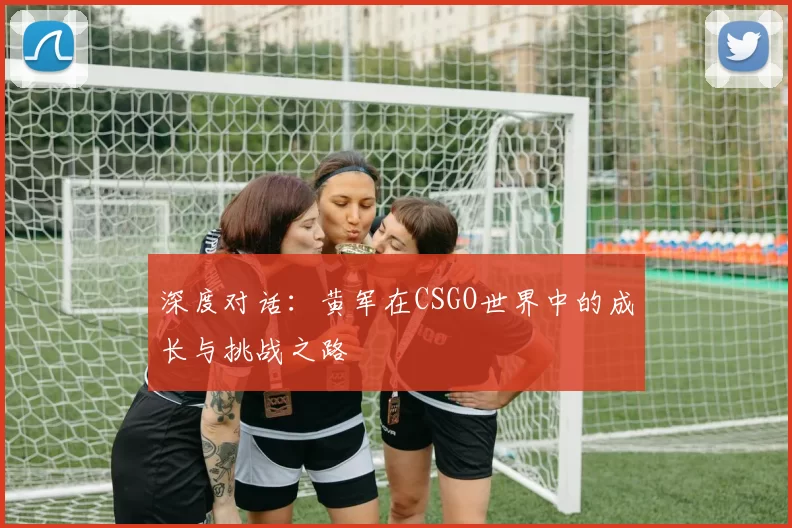 深度对话：黄军在CSGO世界中的成长与挑战之路