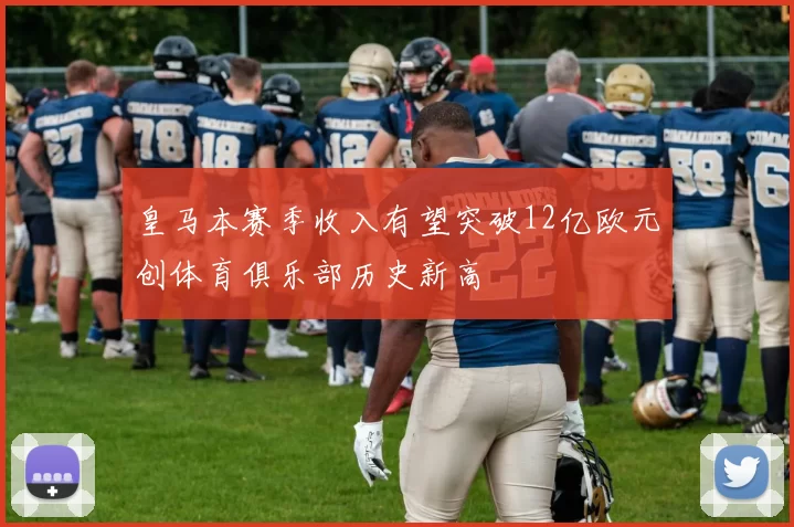 皇马本赛季收入有望突破12亿欧元创体育俱乐部历史新高