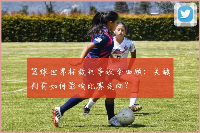 篮球世界杯裁判争议全回顾：关键判罚如何影响比赛走向？
