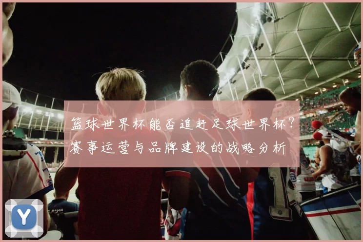 篮球世界杯能否追赶足球世界杯?赛事运营与品牌建设的战略分析