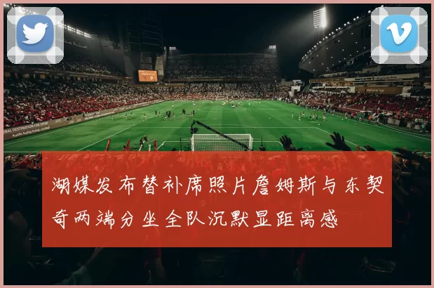 湖媒发布替补席照片詹姆斯与东契奇两端分坐全队沉默显距离感