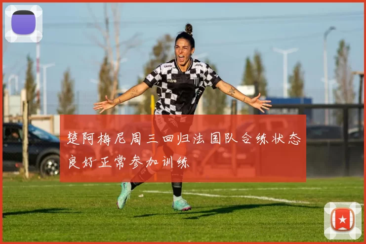 楚阿梅尼周三回归法国队合练状态良好正常参加训练