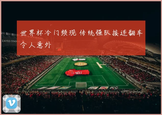 世界杯冷门频现 传统强队接连翻车令人意外