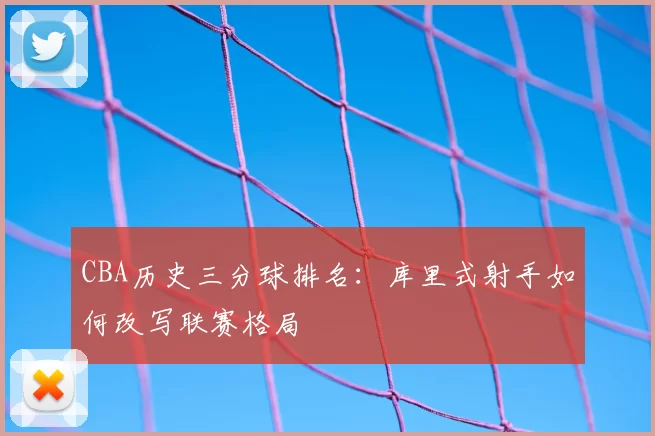 CBA历史三分球排名:库里式射手如何改写联赛格局