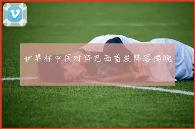 世界杯中国对阵巴西首发阵容揭晓